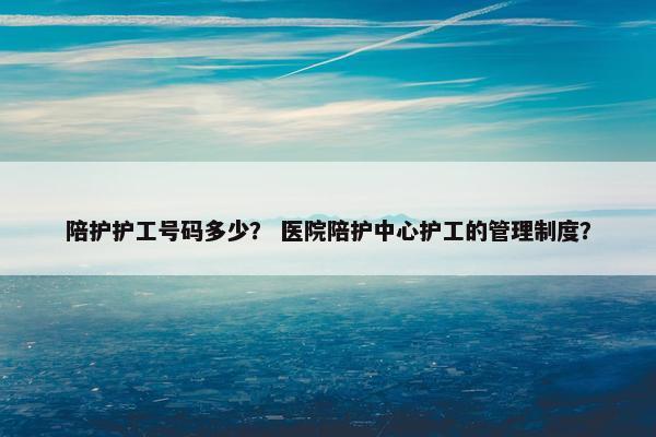陪护护工号码多少？ 医院陪护中心护工的管理制度？