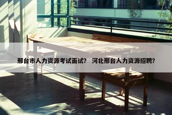 邢台市人力资源考试面试？ 河北邢台人力资源招聘？