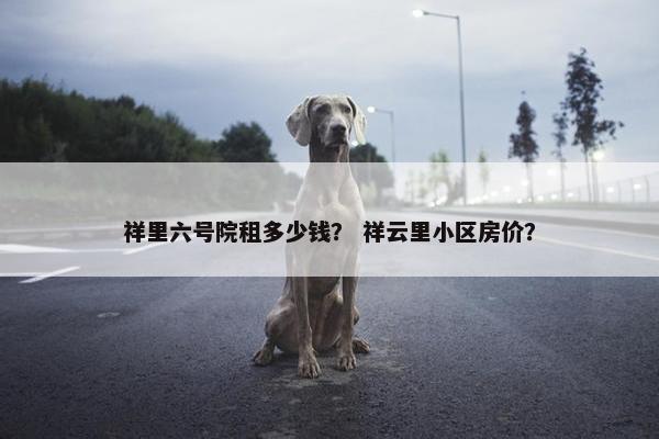 祥里六号院租多少钱？ 祥云里小区房价？