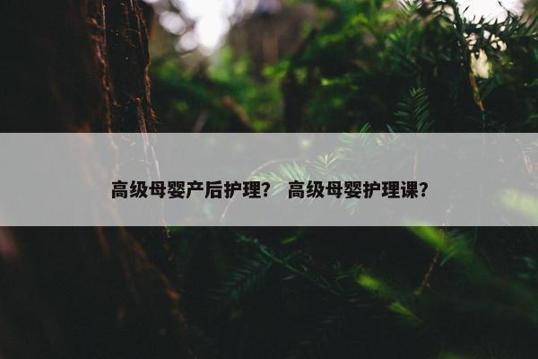 高级母婴产后护理？ 高级母婴护理课？