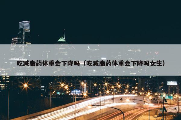 吃减脂药体重会下降吗（吃减脂药体重会下降吗女生）