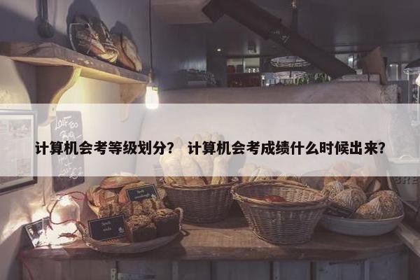 计算机会考等级划分？ 计算机会考成绩什么时候出来？