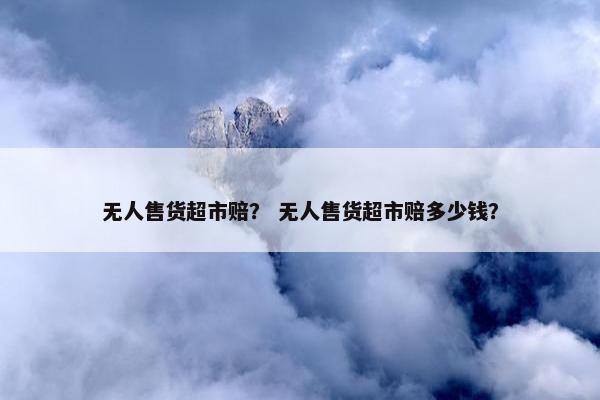 无人售货超市赔? 无人售货超市赔多少钱? 无人售货超市赔? 无人售货超市赔多少钱?