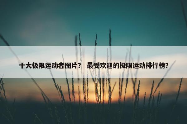 十大极限运动者图片？ 最受欢迎的极限运动排行榜？