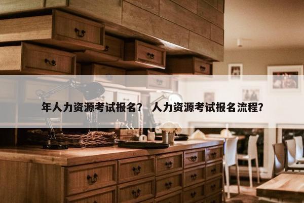 年人力资源考试报名? 人力资源考试报名流程? 年人力资源考试报名? 人力资源考试报名流程?