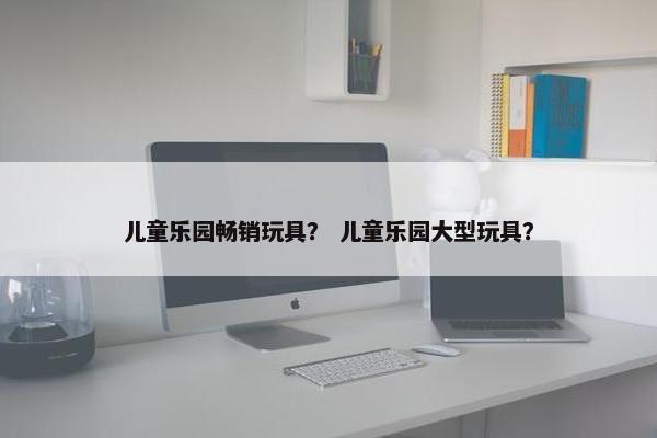 儿童乐园畅销玩具？ 儿童乐园大型玩具？