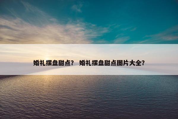 婚礼摆盘甜点？ 婚礼摆盘甜点图片大全？