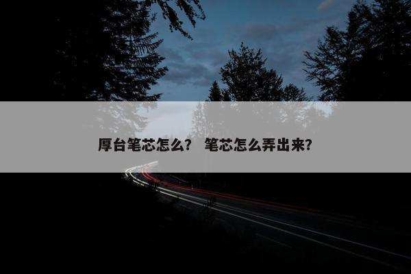 厚台笔芯怎么？ 笔芯怎么弄出来？