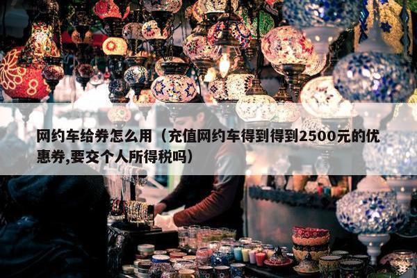 网约车给券怎么用(充值网约车得到得到2500元的优惠券,要交个人所得税吗) 网约车给券怎么用(充值网约车得到得到2500元的优惠券,要交个人所得税吗)