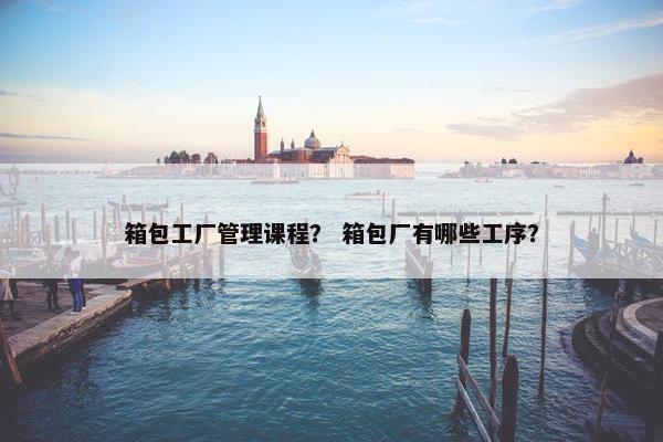 箱包工厂管理课程？ 箱包厂有哪些工序？
