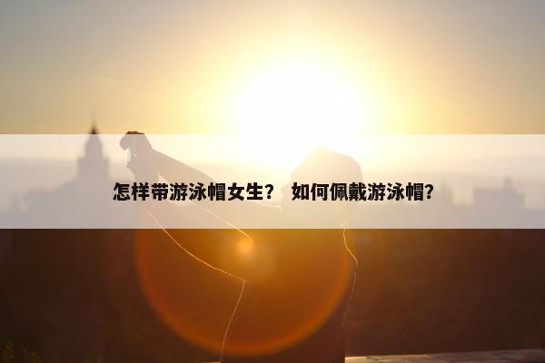 怎样带游泳帽女生？ 如何佩戴游泳帽？