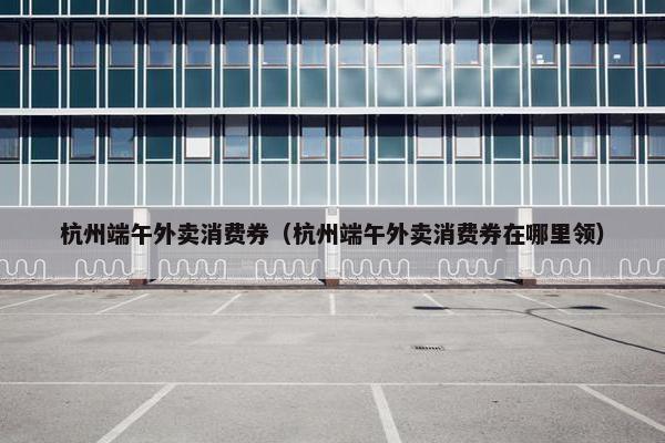 杭州端午外卖消费券（杭州端午外卖消费券在哪里领）