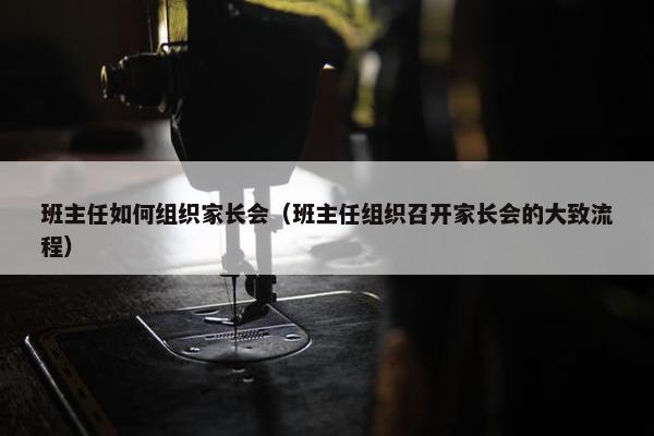 班主任如何组织家长会（班主任组织召开家长会的大致流程）