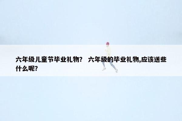 六年级儿童节毕业礼物？ 六年级的毕业礼物,应该送些什么呢？