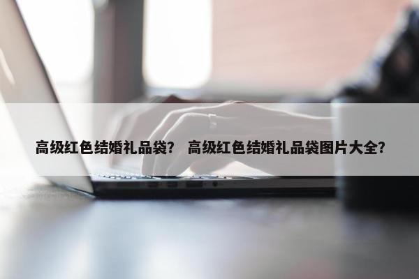高级红色结婚礼品袋？ 高级红色结婚礼品袋图片大全？