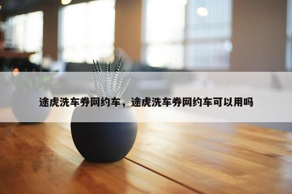 途虎洗车券网约车，途虎洗车券网约车可以用吗