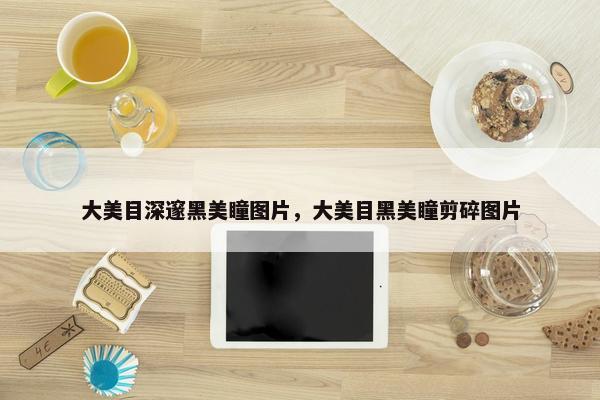 大美目深邃黑美瞳图片，大美目黑美瞳剪碎图片