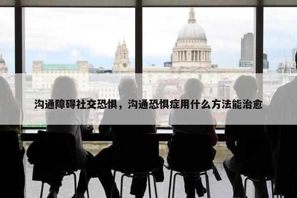 沟通障碍社交恐惧，沟通恐惧症用什么方法能治愈