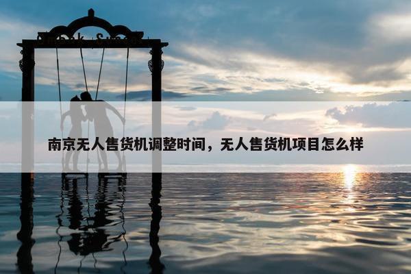 南京无人售货机调整时间,无人售货机项目怎么样 南京无人售货机调整时间,无人售货机项目怎么样