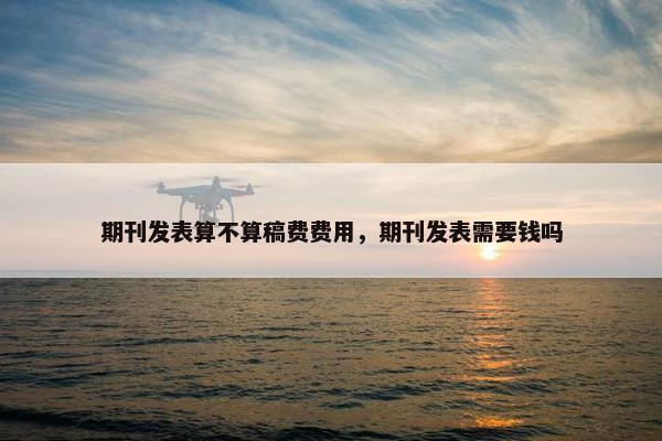期刊发表算不算稿费费用,期刊发表需要钱吗 期刊发表算不算稿费费用,期刊发表需要钱吗