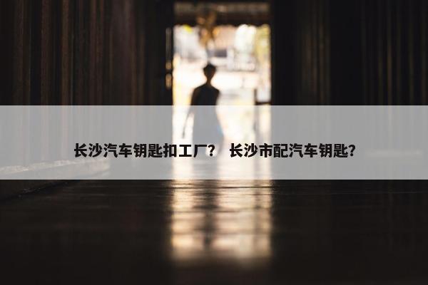 长沙汽车钥匙扣工厂？ 长沙市配汽车钥匙？