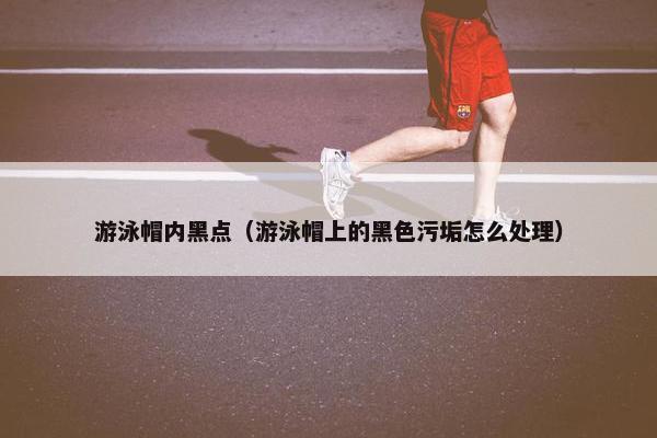 游泳帽内黑点(游泳帽上的黑色污垢怎么处理) 游泳帽内黑点(游泳帽上的黑色污垢怎么处理)