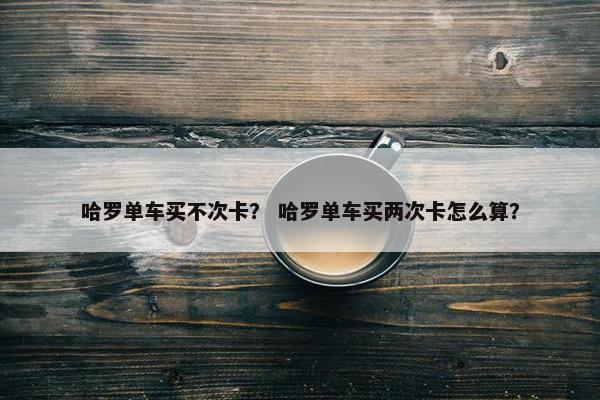 哈罗单车买不次卡? 哈罗单车买两次卡怎么算? 哈罗单车买不次卡? 哈罗单车买两次卡怎么算?