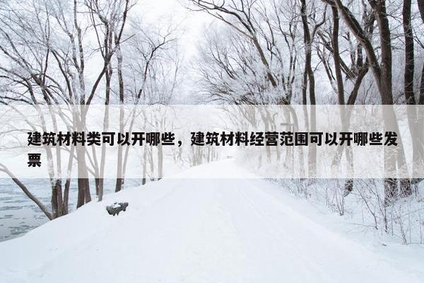 建筑材料类可以开哪些,建筑材料经营范围可以开哪些发票 建筑材料类可以开哪些,建筑材料经营范围可以开哪些发票