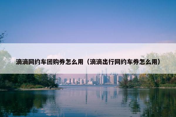 滴滴网约车团购券怎么用(滴滴出行网约车券怎么用) 滴滴网约车团购券怎么用(滴滴出行网约车券怎么用)