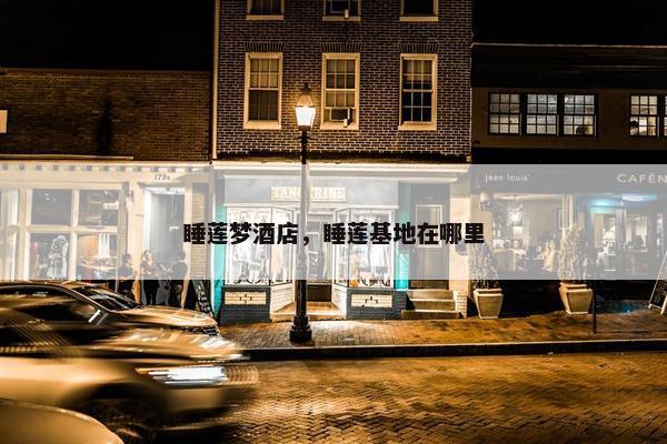 睡莲梦酒店,睡莲基地在哪里 睡莲梦酒店,睡莲基地在哪里