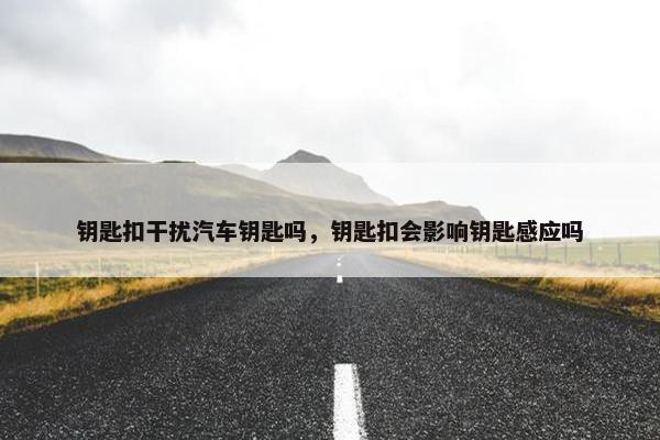 钥匙扣干扰汽车钥匙吗,钥匙扣会影响钥匙感应吗 钥匙扣干扰汽车钥匙吗,钥匙扣会影响钥匙感应吗