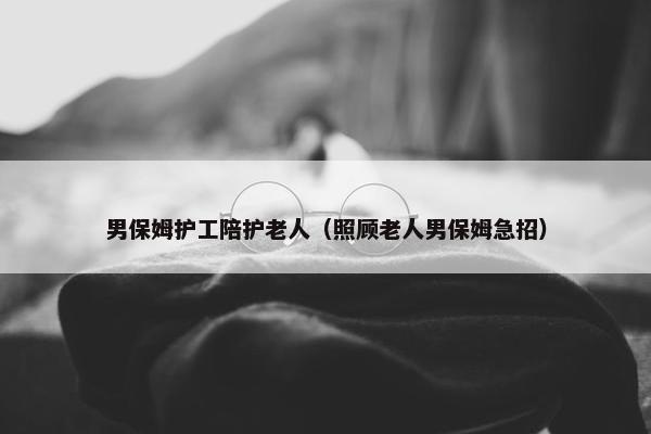 男保姆护工陪护老人(照顾老人男保姆急招) 男保姆护工陪护老人(照顾老人男保姆急招)