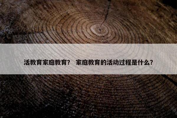 活教育家庭教育？ 家庭教育的活动过程是什么？