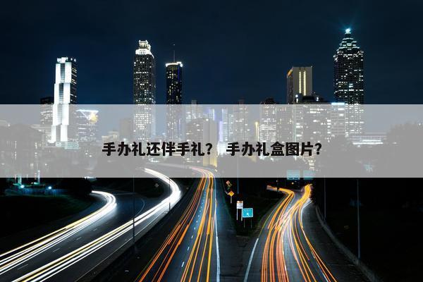 手办礼还伴手礼？ 手办礼盒图片？