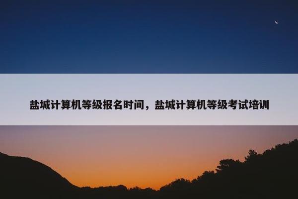 盐城计算机等级报名时间,盐城计算机等级考试培训 盐城计算机等级报名时间,盐城计算机等级考试培训