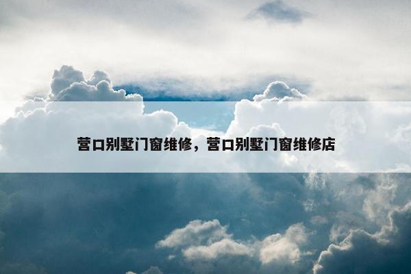 营口别墅门窗维修，营口别墅门窗维修店