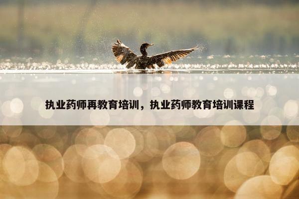 执业药师再教育培训，执业药师教育培训课程