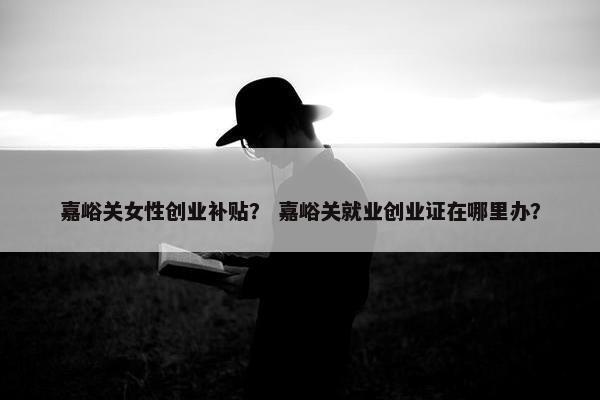 嘉峪关女性创业补贴？ 嘉峪关就业创业证在哪里办？