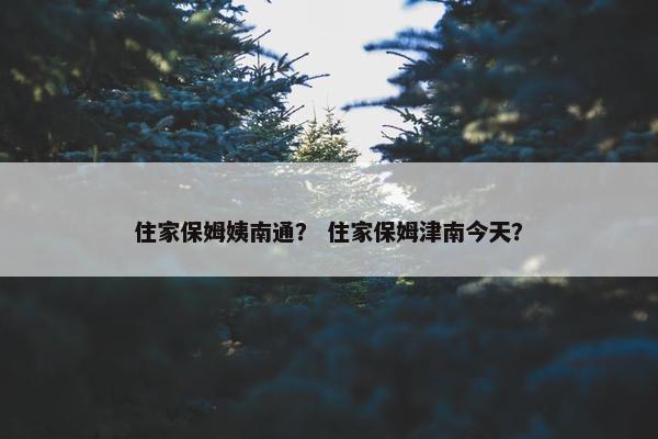 住家保姆姨南通？ 住家保姆津南今天？