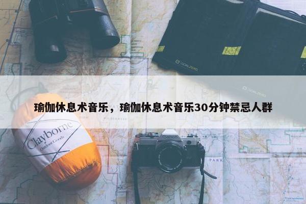瑜伽休息术音乐，瑜伽休息术音乐30分钟禁忌人群