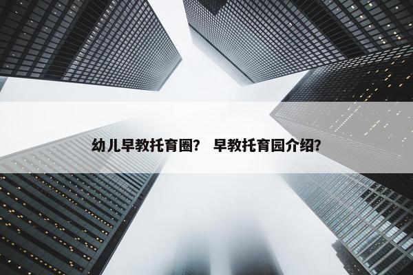 幼儿早教托育圈？ 早教托育园介绍？