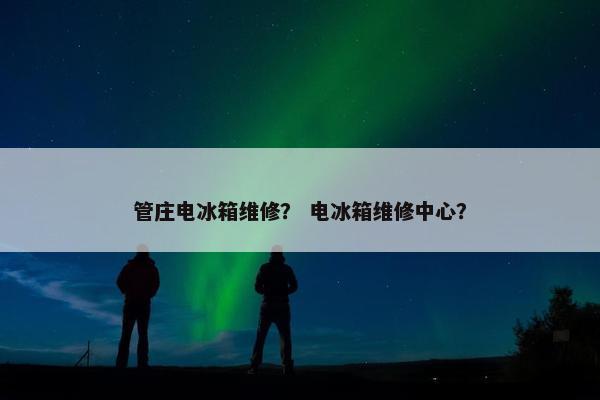 管庄电冰箱维修？ 电冰箱维修中心？