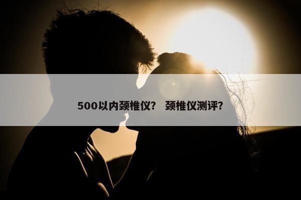 500以内颈椎仪? 颈椎仪测评? 500以内颈椎仪? 颈椎仪测评?