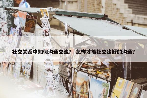 社交关系中如何沟通交流？ 怎样才能社交出好的沟通？