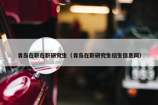 青岛在职在职研究生（青岛在职研究生招生信息网）
