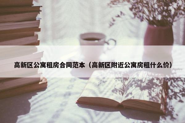 高新区公寓租房合同范本（高新区附近公寓房租什么价）