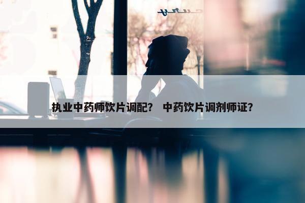 执业中药师饮片调配？ 中药饮片调剂师证？