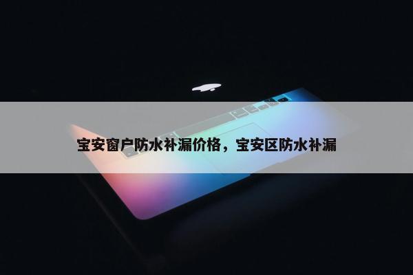 宝安窗户防水补漏价格，宝安区防水补漏