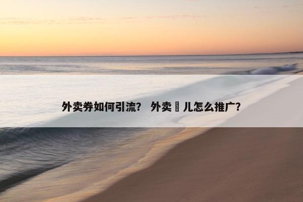 外卖券如何引流？ 外卖劵儿怎么推广？