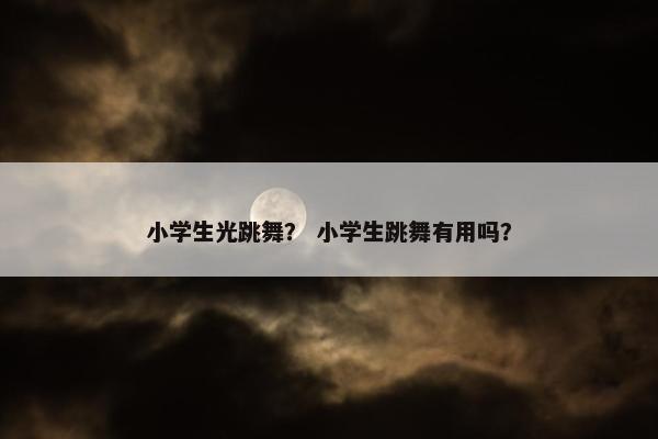 小学生光跳舞？ 小学生跳舞有用吗？